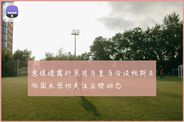 意媒透露科莫将与皇马洽谈帕斯去向国米密切关注后续动态