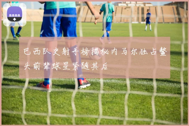 巴西队史射手榜揭秘内马尔独占鳌头前辈球星紧随其后