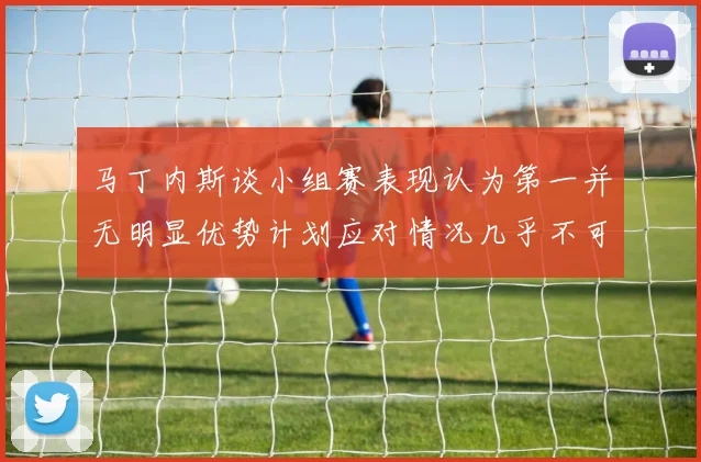 马丁内斯谈小组赛表现认为第一并无明显优势计划应对情况几乎不可能