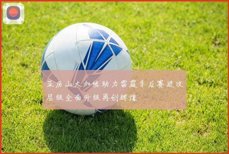 亚历山大加练助力雷霆季后赛进攻层级全面升级再创辉煌