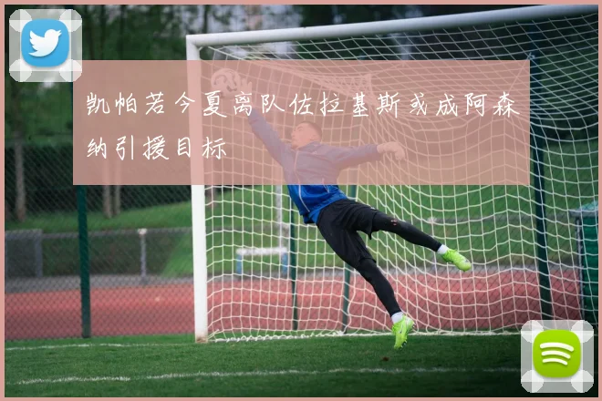 凯帕若今夏离队佐拉基斯或成阿森纳引援目标