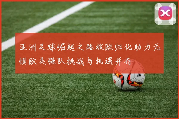 亚洲足球崛起之路旅欧归化助力无惧欧美强队挑战与机遇并存