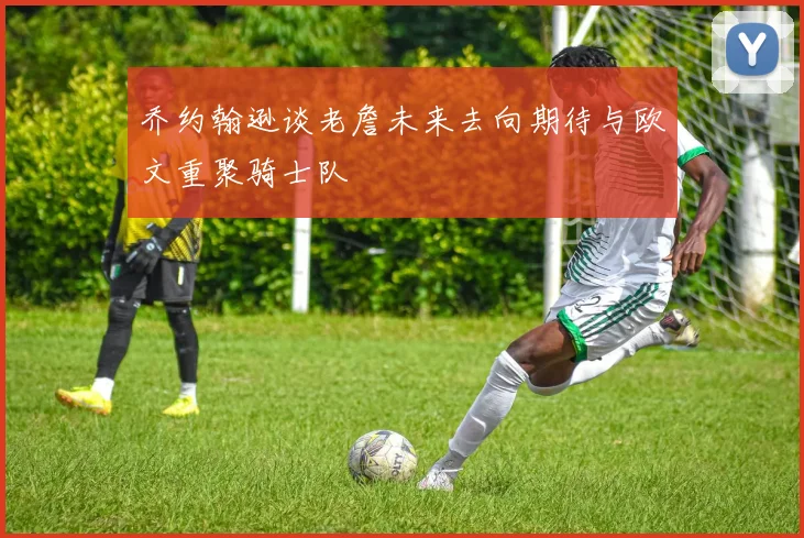 乔约翰逊谈老詹未来去向期待与欧文重聚骑士队