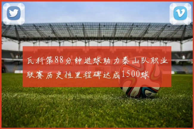 瓦科第88分钟进球助力泰山队职业联赛历史性里程碑达成1500球