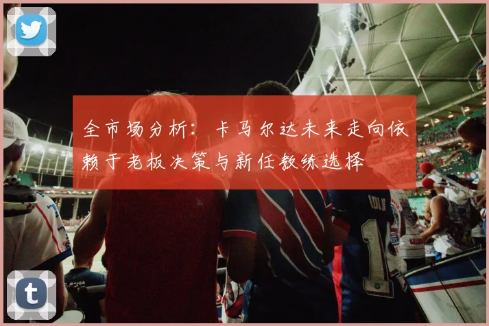 全市场分析：卡马尔达未来走向依赖于老板决策与新任教练选择