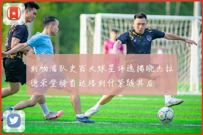 利物浦队史百大球星评选揭晓杰拉德荣登榜首达格利什紧随其后