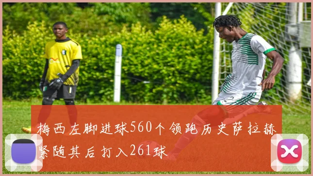 梅西左脚进球560个领跑历史萨拉赫紧随其后打入261球
