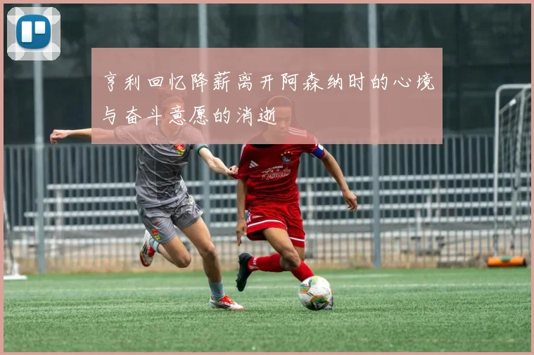 亨利回忆降薪离开阿森纳时的心境与奋斗意愿的消逝