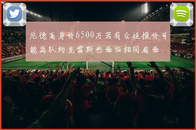 厄德高身价6500万若有合适报价可能离队约克雷斯也面临相同局面