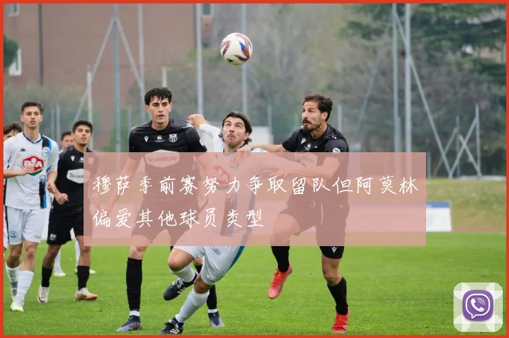 穆萨季前赛努力争取留队但阿莫林偏爱其他球员类型