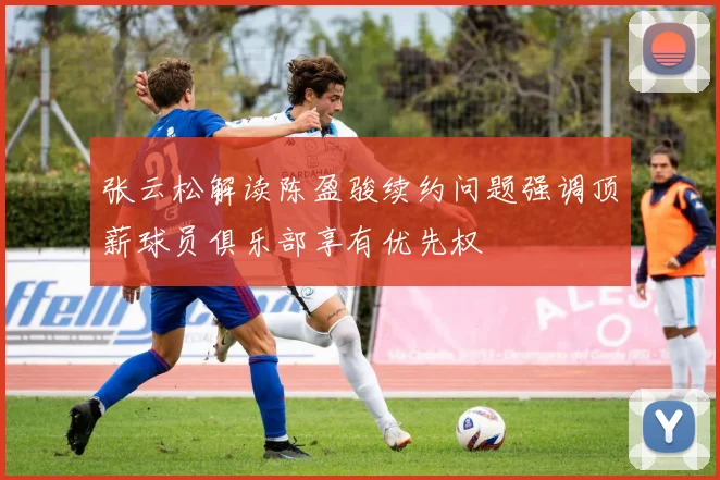 张云松解读陈盈骏续约问题强调顶薪球员俱乐部享有优先权