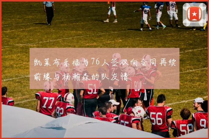 凯莱布乐福与76人签双向合同再续前缘与杨瀚森的队友情