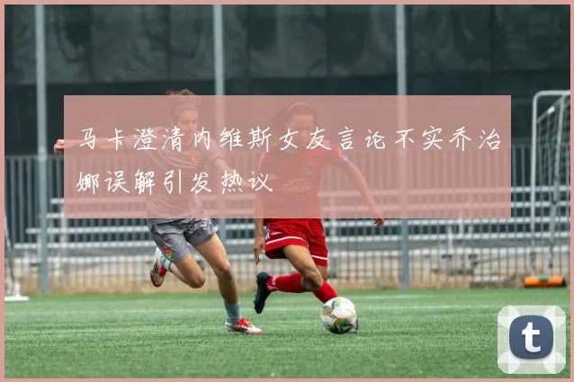 马卡澄清内维斯女友言论不实乔治娜误解引发热议