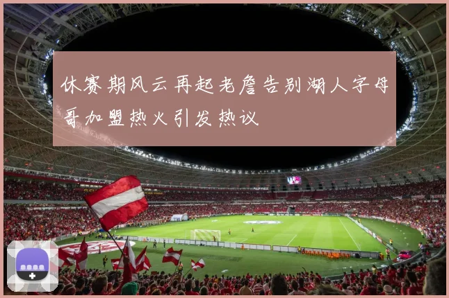 休赛期风云再起老詹告别湖人字母哥加盟热火引发热议
