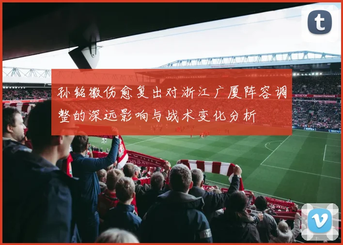 孙铭徽伤愈复出对浙江广厦阵容调整的深远影响与战术变化分析